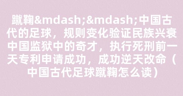 蹴鞠——中国古代的足球，规则变化验证民族兴衰中国监狱中的奇才，执行死刑前一天专利申请成功，成功逆天改命（中国古代足球蹴鞠怎么读）