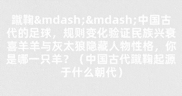 蹴鞠——中国古代的足球，规则变化验证民族兴衰喜羊羊与灰太狼隐藏人物性格，你是哪一只羊？（中国古代蹴鞠起源于什么朝代）