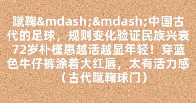 蹴鞠——中国古代的足球，规则变化验证民族兴衰72岁朴槿惠越活越显年轻！穿蓝色牛仔裤涂着大红唇，太有活力感（古代蹴鞠球门）