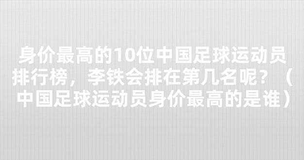 身价最高的10位中国足球运动员排行榜，李铁会排在第几名呢？（中国足球运动员身价最高的是谁）