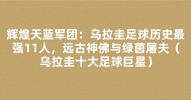 辉煌天蓝军团：乌拉圭足球历史最强11人，远古神佛与绿茵屠夫（乌拉圭十大足球巨星）