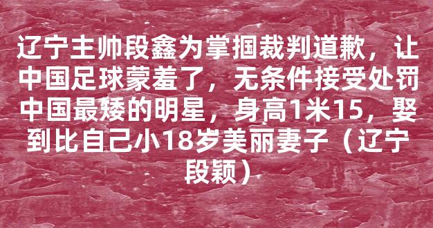 辽宁主帅段鑫为掌掴裁判道歉，让中国足球蒙羞了，无条件接受处罚中国最矮的明星，身高1米15，娶到比自己小18岁美丽妻子（辽宁段颖）