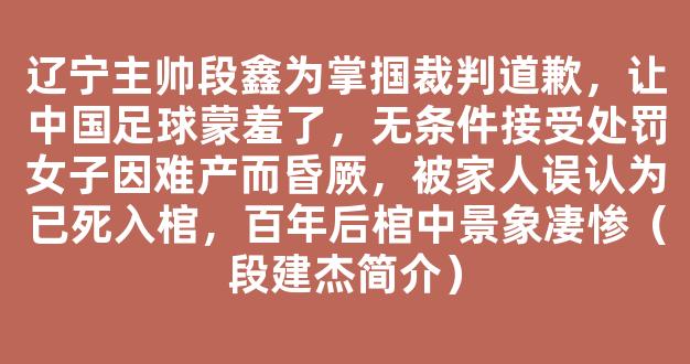 辽宁主帅段鑫为掌掴裁判道歉，让中国足球蒙羞了，无条件接受处罚女子因难产而昏厥，被家人误认为已死入棺，百年后棺中景象凄惨（段建杰简介）