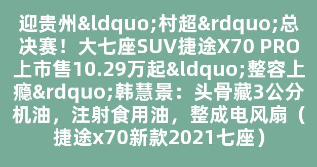 迎贵州“村超”总决赛！大七座SUV捷途X70 PRO上市售10.29万起“整容上瘾”韩慧景：头骨藏3公分机油，注射食用油，整成电风扇（捷途x70新款2021七座）