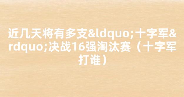 近几天将有多支“十字军”决战16强淘汰赛（十字军打谁）