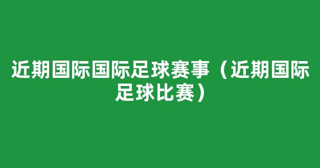 近期国际国际足球赛事（近期国际足球比赛）