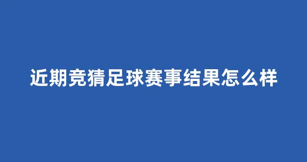 近期竞猜足球赛事结果怎么样