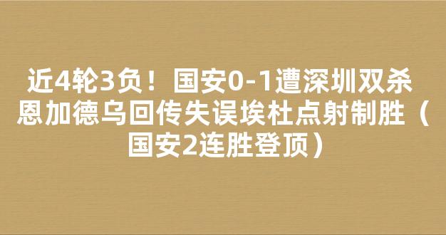 近4轮3负！国安0-1遭深圳双杀 恩加德乌回传失误埃杜点射制胜（国安2连胜登顶）