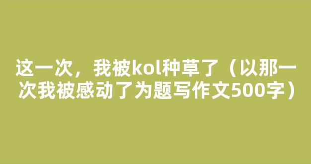 这一次，我被kol种草了（以那一次我被感动了为题写作文500字）