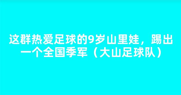 这群热爱足球的9岁山里娃，踢出一个全国季军（大山足球队）