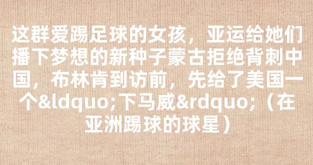 这群爱踢足球的女孩，亚运给她们播下梦想的新种子蒙古拒绝背刺中国，布林肯到访前，先给了美国一个“下马威”（在亚洲踢球的球星）