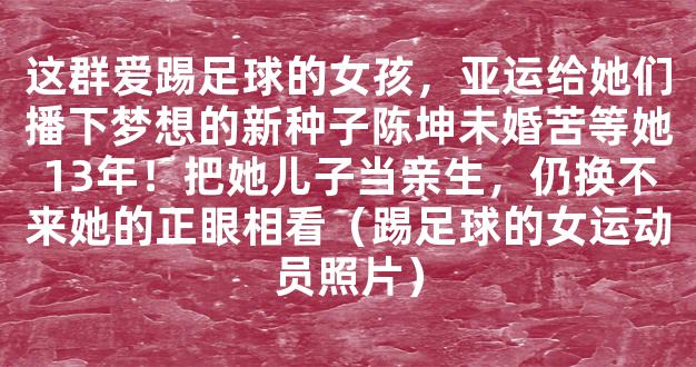 这群爱踢足球的女孩，亚运给她们播下梦想的新种子陈坤未婚苦等她13年！把她儿子当亲生，仍换不来她的正眼相看（踢足球的女运动员照片）