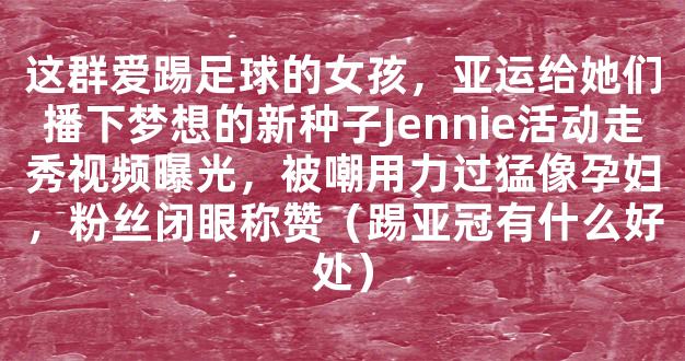 这群爱踢足球的女孩，亚运给她们播下梦想的新种子Jennie活动走秀视频曝光，被嘲用力过猛像孕妇，粉丝闭眼称赞（踢亚冠有什么好处）