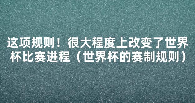 这项规则！很大程度上改变了世界杯比赛进程（世界杯的赛制规则）