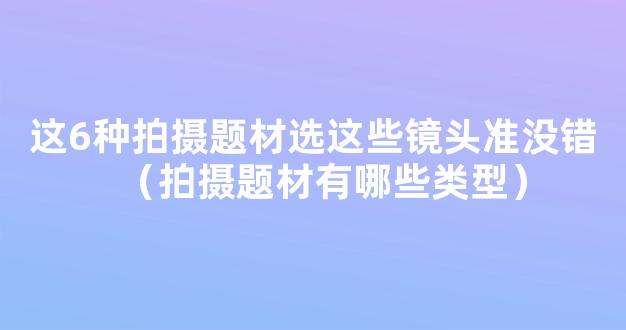 这6种拍摄题材选这些镜头准没错（拍摄题材有哪些类型）