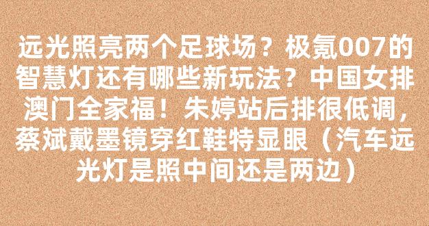 远光照亮两个足球场？极氪007的智慧灯还有哪些新玩法？中国女排澳门全家福！朱婷站后排很低调，蔡斌戴墨镜穿红鞋特显眼（汽车远光灯是照中间还是两边）