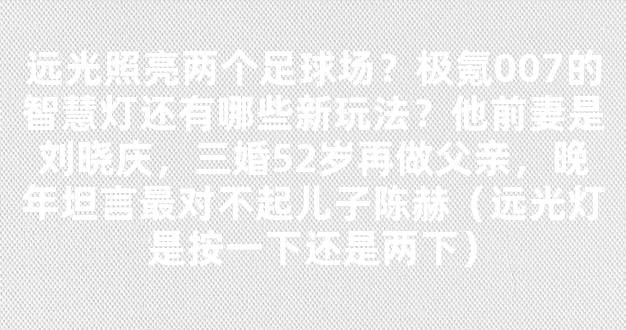 远光照亮两个足球场？极氪007的智慧灯还有哪些新玩法？他前妻是刘晓庆，三婚52岁再做父亲，晚年坦言最对不起儿子陈赫（远光灯是按一下还是两下）