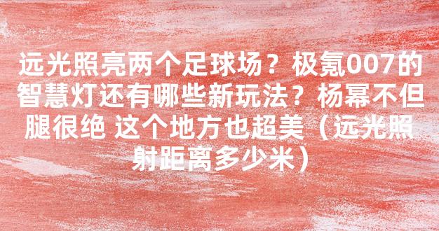 远光照亮两个足球场？极氪007的智慧灯还有哪些新玩法？杨幂不但腿很绝 这个地方也超美（远光照射距离多少米）