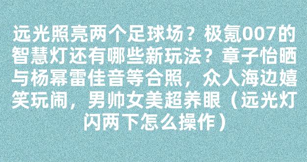 远光照亮两个足球场？极氪007的智慧灯还有哪些新玩法？章子怡晒与杨幂雷佳音等合照，众人海边嬉笑玩闹，男帅女美超养眼（远光灯闪两下怎么操作）