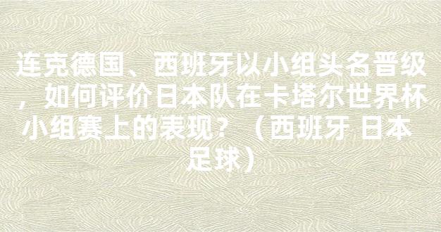 连克德国、西班牙以小组头名晋级，如何评价日本队在卡塔尔世界杯小组赛上的表现？（西班牙 日本 足球）