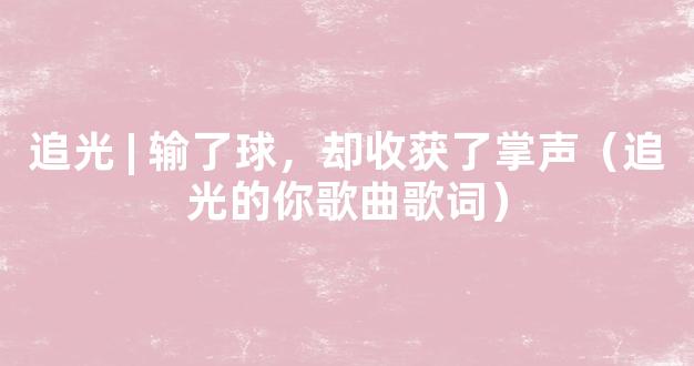 追光 | 输了球，却收获了掌声（追光的你歌曲歌词）