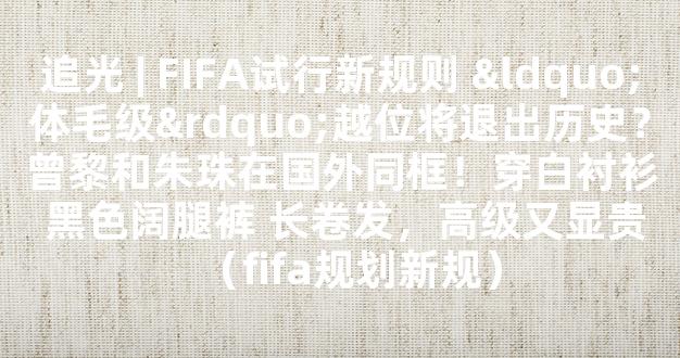 追光 | FIFA试行新规则 “体毛级”越位将退出历史？曾黎和朱珠在国外同框！穿白衬衫 黑色阔腿裤 长卷发，高级又显贵（fifa规划新规）