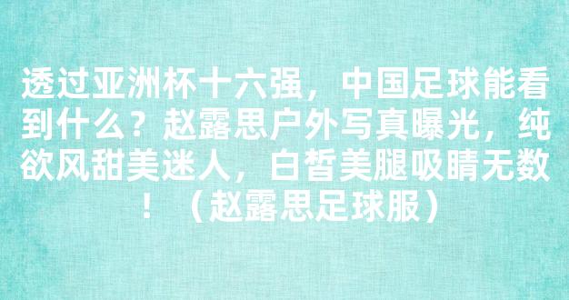 透过亚洲杯十六强，中国足球能看到什么？赵露思户外写真曝光，纯欲风甜美迷人，白皙美腿吸睛无数！（赵露思足球服）