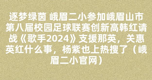 逐梦绿茵 峨眉二小参加峨眉山市第八届校园足球联赛创新高韩红请战《歌手2024》支援那英，关惠英红什么事，杨紫也上热搜了（峨眉二小官网）