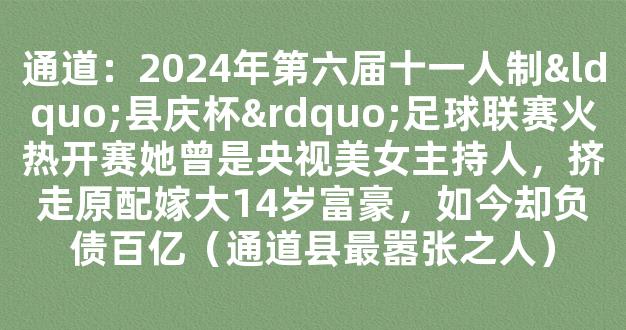 通道：2024年第六届十一人制“县庆杯”足球联赛火热开赛她曾是央视美女主持人，挤走原配嫁大14岁富豪，如今却负债百亿（通道县最嚣张之人）