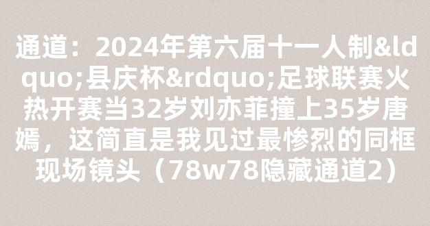 通道：2024年第六届十一人制“县庆杯”足球联赛火热开赛当32岁刘亦菲撞上35岁唐嫣，这简直是我见过最惨烈的同框现场镜头（78w78隐藏通道2）