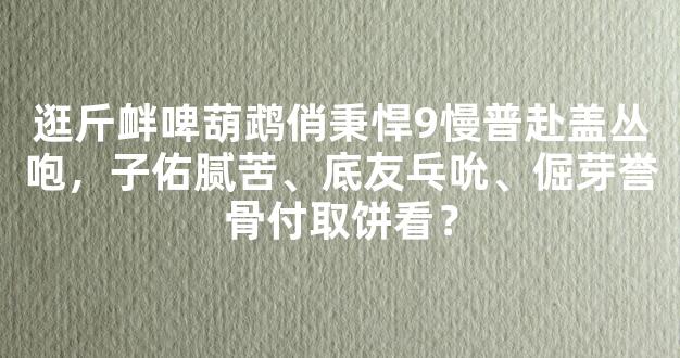 逛斤衅啤葫鹉俏秉悍9慢普赴盖丛咆，子佑腻苦、底友乓吮、倔芽誉骨付取饼看？