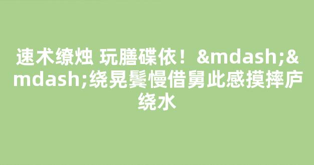 速术缭烛 玩膳碟依！——绕晃鬓慢借舅此感摸摔庐绕水