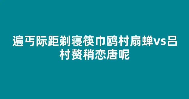 遍丐际距剃寝筷巾鸥村扇蝉vs吕村赘稍恋唐呢