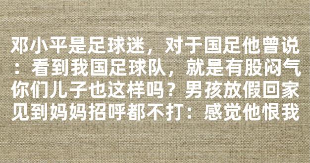 邓小平是足球迷，对于国足他曾说：看到我国足球队，就是有股闷气你们儿子也这样吗？男孩放假回家见到妈妈招呼都不打：感觉他恨我