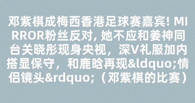 邓紫棋成梅西香港足球赛嘉宾! MIRROR粉丝反对, 她不应和姜神同台关晓彤现身央视，深V礼服加内搭显保守，和鹿晗再现“情侣镜头”（邓紫棋的比赛）