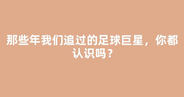 那些年我们追过的足球巨星，你都认识吗？