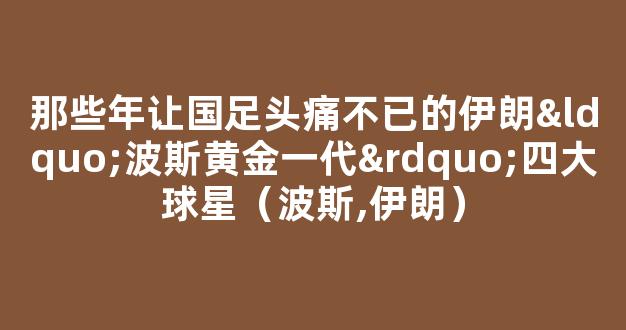 那些年让国足头痛不已的伊朗“波斯黄金一代”四大球星（波斯,伊朗）