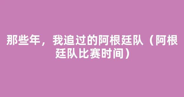 那些年，我追过的阿根廷队（阿根廷队比赛时间）