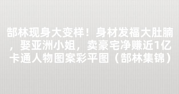 郜林现身大变样！身材发福大肚腩，娶亚洲小姐，卖豪宅净赚近1亿卡通人物图案彩平图（郜林集锦）