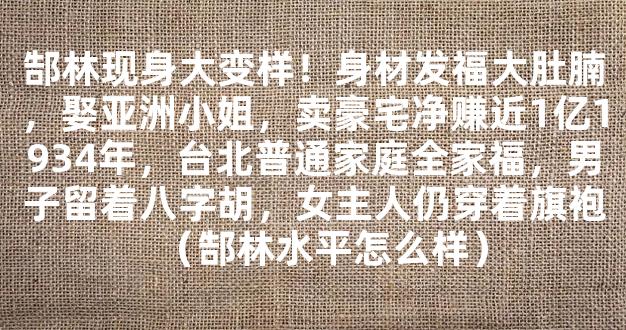 郜林现身大变样！身材发福大肚腩，娶亚洲小姐，卖豪宅净赚近1亿1934年，台北普通家庭全家福，男子留着八字胡，女主人仍穿着旗袍（郜林水平怎么样）