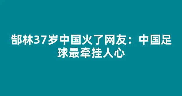 郜林37岁中国火了网友：中国足球最牵挂人心