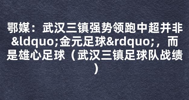 鄂媒：武汉三镇强势领跑中超并非“金元足球”，而是雄心足球（武汉三镇足球队战绩）