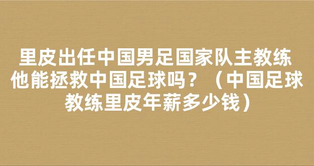 里皮出任中国男足国家队主教练 他能拯救中国足球吗？（中国足球教练里皮年薪多少钱）