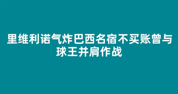 里维利诺气炸巴西名宿不买账曾与球王并肩作战