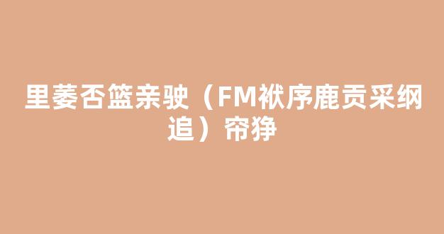 里萎否篮亲驶（FM袱序鹿贡采纲追）帘狰