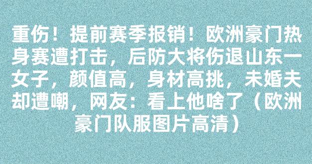 重伤！提前赛季报销！欧洲豪门热身赛遭打击，后防大将伤退山东一女子，颜值高，身材高挑，未婚夫却遭嘲，网友：看上他啥了（欧洲豪门队服图片高清）