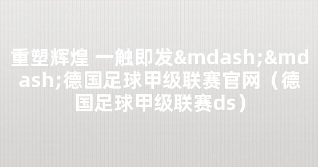 重塑辉煌 一触即发——德国足球甲级联赛官网（德国足球甲级联赛ds）