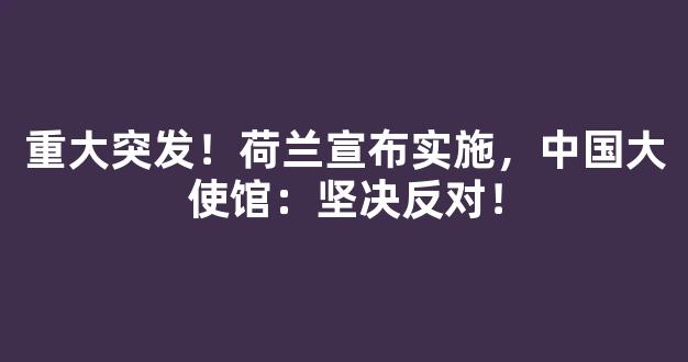 重大突发！荷兰宣布实施，中国大使馆：坚决反对！