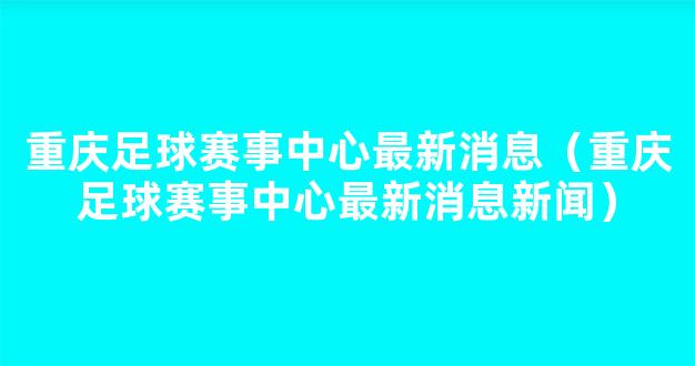 重庆足球赛事中心最新消息（重庆足球赛事中心最新消息新闻）