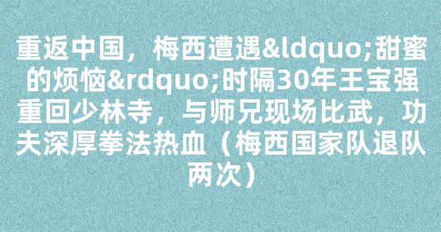 重返中国，梅西遭遇“甜蜜的烦恼”时隔30年王宝强重回少林寺，与师兄现场比武，功夫深厚拳法热血（梅西国家队退队两次）